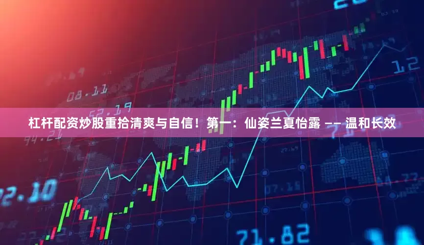 杠杆配资炒股重拾清爽与自信！第一：仙姿兰夏怡露 —— 温和长效