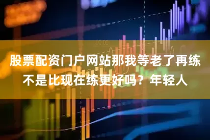股票配资门户网站那我等老了再练不是比现在练更好吗？年轻人