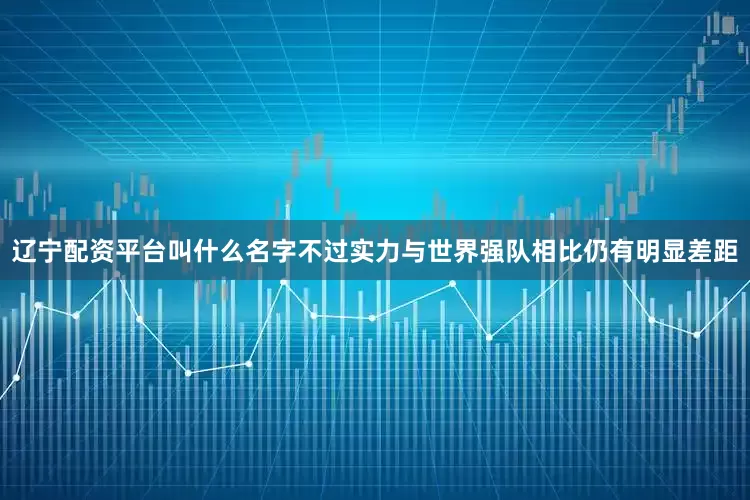 辽宁配资平台叫什么名字不过实力与世界强队相比仍有明显差距