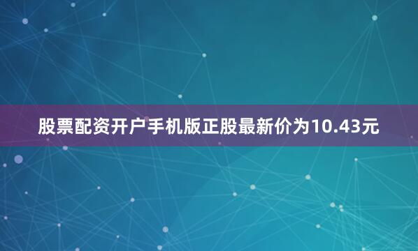 股票配资开户手机版正股最新价为10.43元