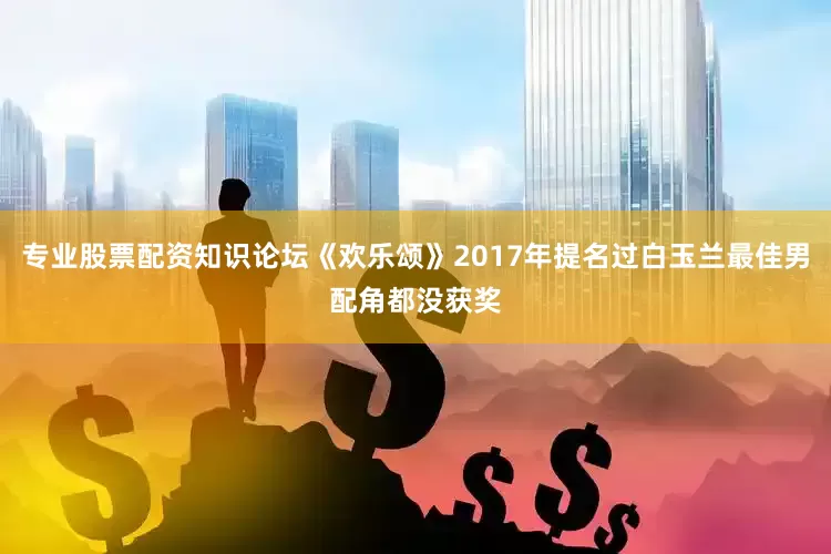专业股票配资知识论坛《欢乐颂》2017年提名过白玉兰最佳男配角都没获奖