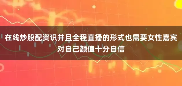 在线炒股配资识并且全程直播的形式也需要女性嘉宾对自己颜值十分自信