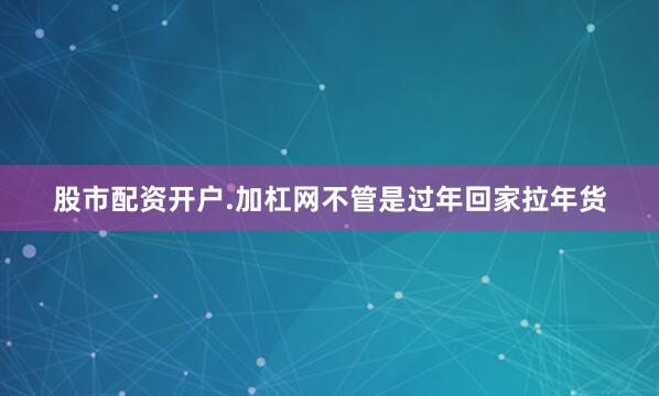股市配资开户.加杠网不管是过年回家拉年货
