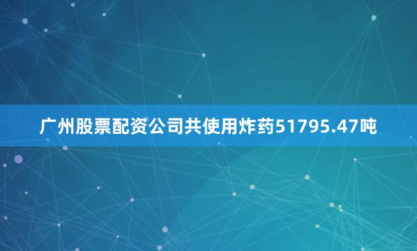 广州股票配资公司共使用炸药51795.47吨