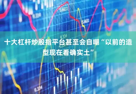 十大杠杆炒股指平台甚至会自嘲“以前的造型现在看确实土”