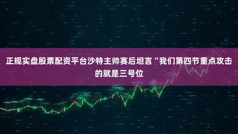 正规实盘股票配资平台沙特主帅赛后坦言“我们第四节重点攻击的就是三号位