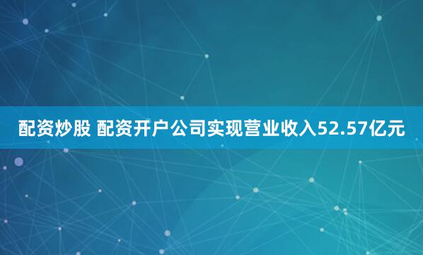 配资炒股 配资开户公司实现营业收入52.57亿元