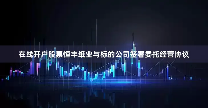 在线开户股票恒丰纸业与标的公司签署委托经营协议