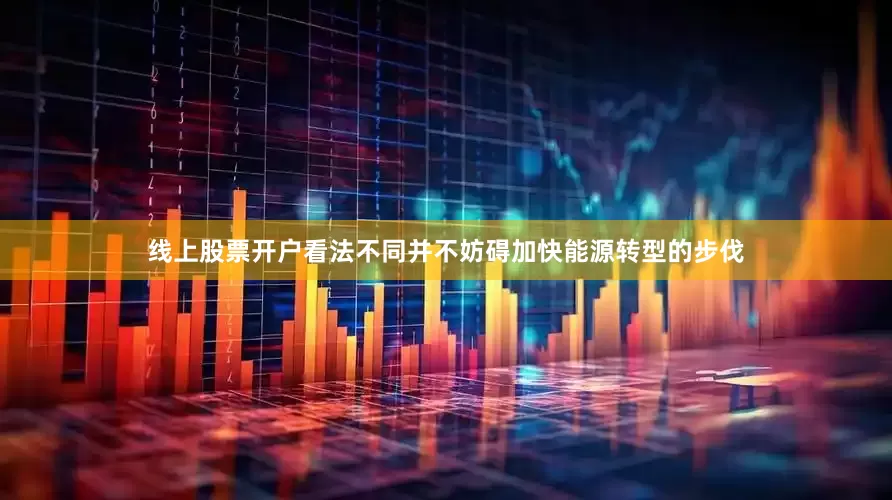 线上股票开户看法不同并不妨碍加快能源转型的步伐