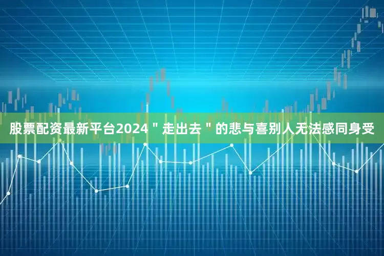 股票配资最新平台2024＂走出去＂的悲与喜别人无法感同身受